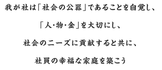 我が社は「社会の公器」であることを自覚し、「人・物・金」を大切にし、社会のニーズに貢献すると共に、社員の幸福な家庭を築こう