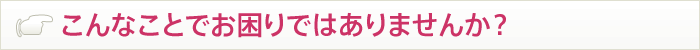 こんなことでお困りではありませんか？